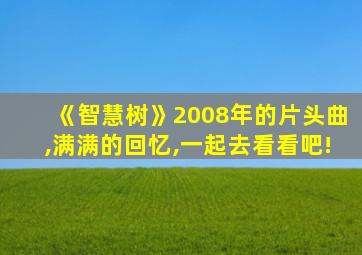 《智慧树》2008年的片头曲,满满的回忆,一起去看看吧!
