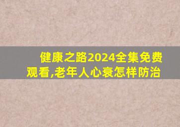 健康之路2024全集免费观看,老年人心衰怎样防治