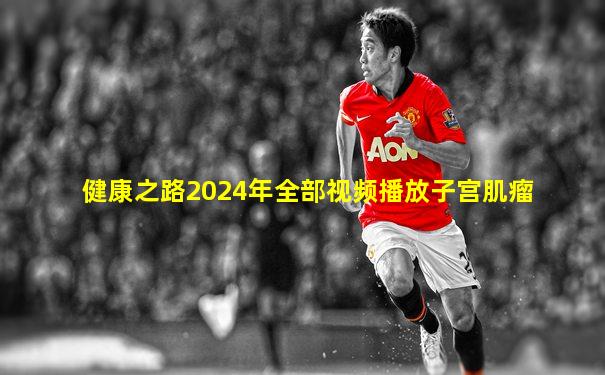 健康之路2024年全部视频播放子宫肌瘤