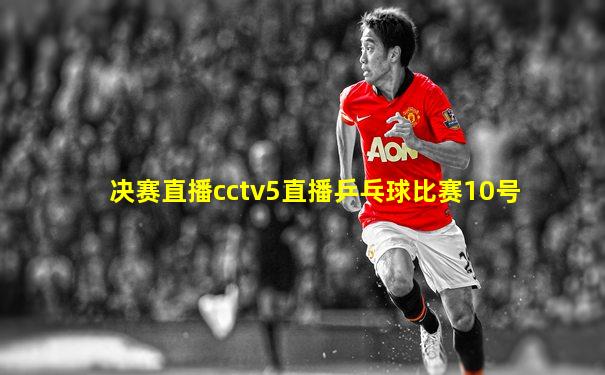 决赛直播cctv5直播乒乓球比赛10号