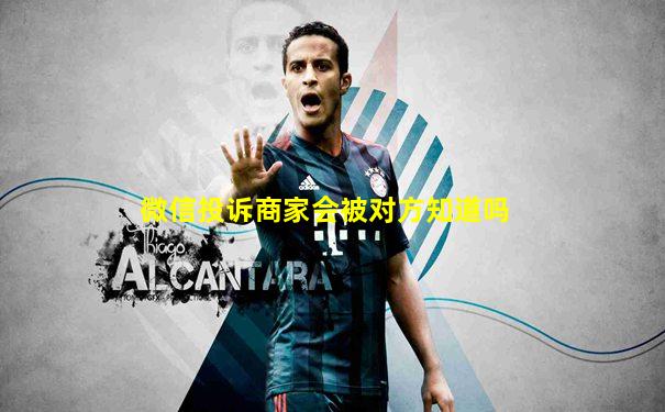 微信投诉商家会被对方知道吗
