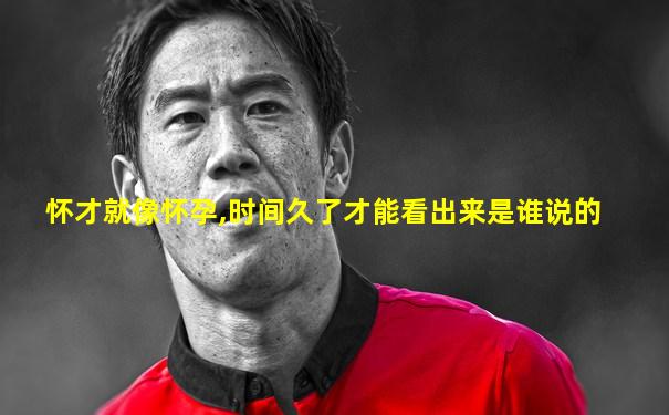 怀才就像怀孕,时间久了才能看出来是谁说的