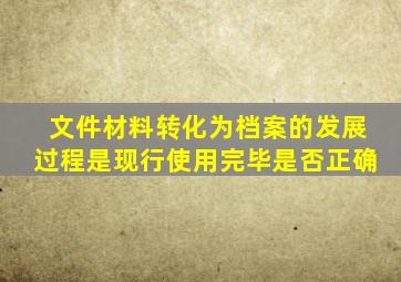 文件材料转化为档案的发展过程是现行使用完毕是否正确