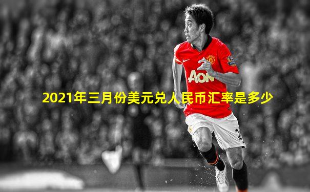 2021年三月份美元兑人民币汇率是多少