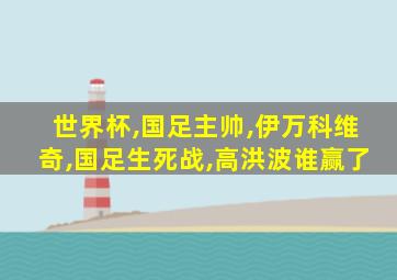 世界杯,国足主帅,伊万科维奇,国足生死战,高洪波谁赢了