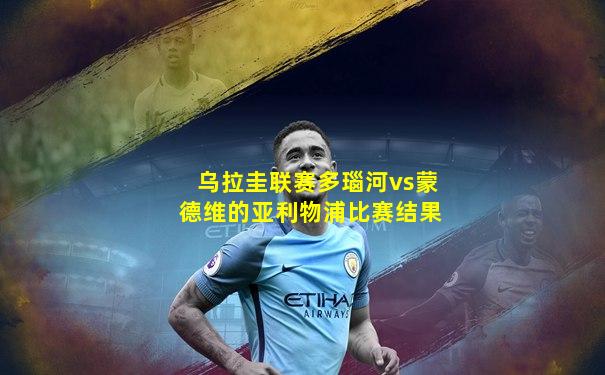 乌拉圭联赛多瑙河vs蒙德维的亚利物浦比赛结果
