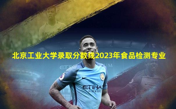 北京工业大学录取分数线2023年食品检测专业