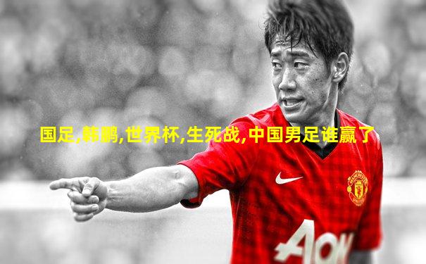 国足,韩鹏,世界杯,生死战,中国男足谁赢了