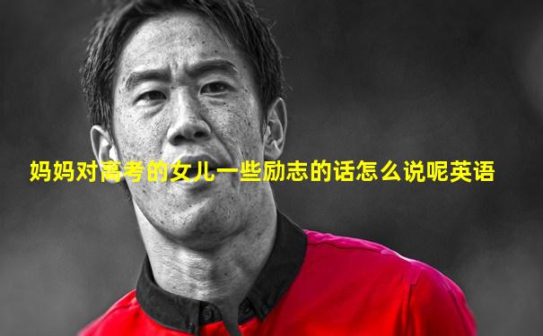 妈妈对高考的女儿一些励志的话怎么说呢英语