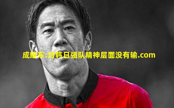成耀东:对韩日强队精神层面没有输.com