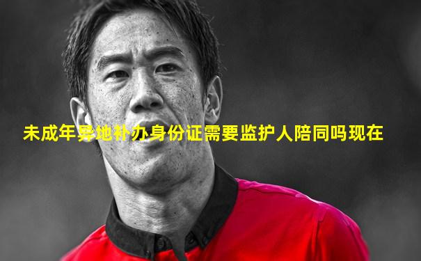未成年异地补办身份证需要监护人陪同吗现在