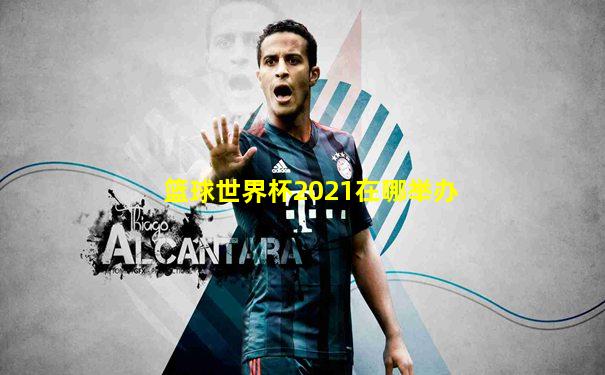 篮球世界杯2021在哪举办